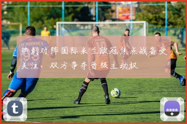 热刺对阵国际米兰欧冠焦点战备受关注,双方争夺晋级主动权