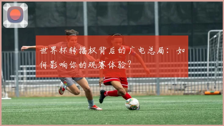 世界杯转播权背后的广电总局:如何影响你的观赛体验?